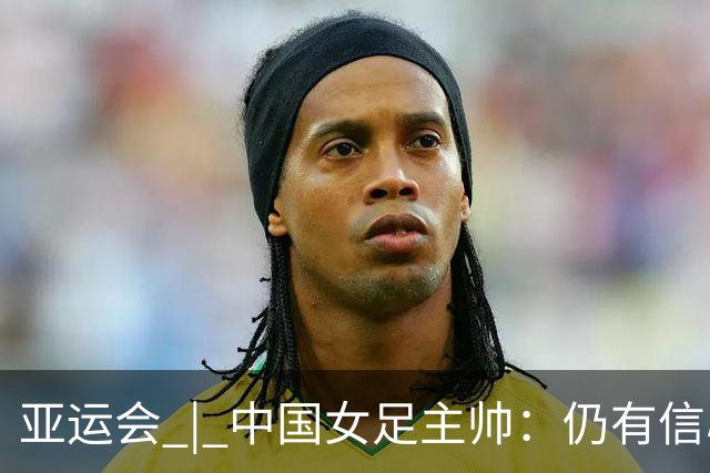 亚运会 | 中国女足主帅：仍有信心以小组头名出线